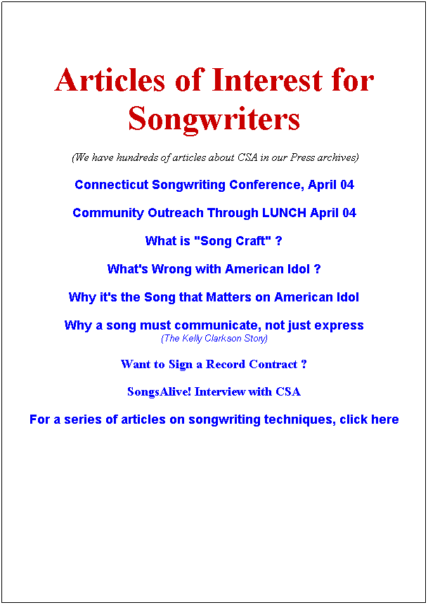 Text Box:  
 
Articles of Interest for Songwriters
 (We have hundreds of articles about CSA in our Press archives)
Connecticut Songwriting Conference, April 04
Community Outreach Through LUNCH April 04
What is "Song Craft" ?
What's Wrong with American Idol ?
Why it's the Song that Matters on American Idol
Why a song must communicate, not just express
(The Kelly Clarkson Story)
Want to Sign a Record Contract ?
SongsAlive! Interview with CSA 
For a series of articles on songwriting techniques, click here
